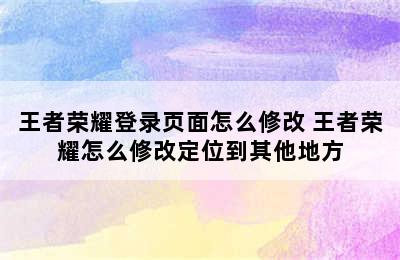 王者荣耀登录页面怎么修改 王者荣耀怎么修改定位到其他地方